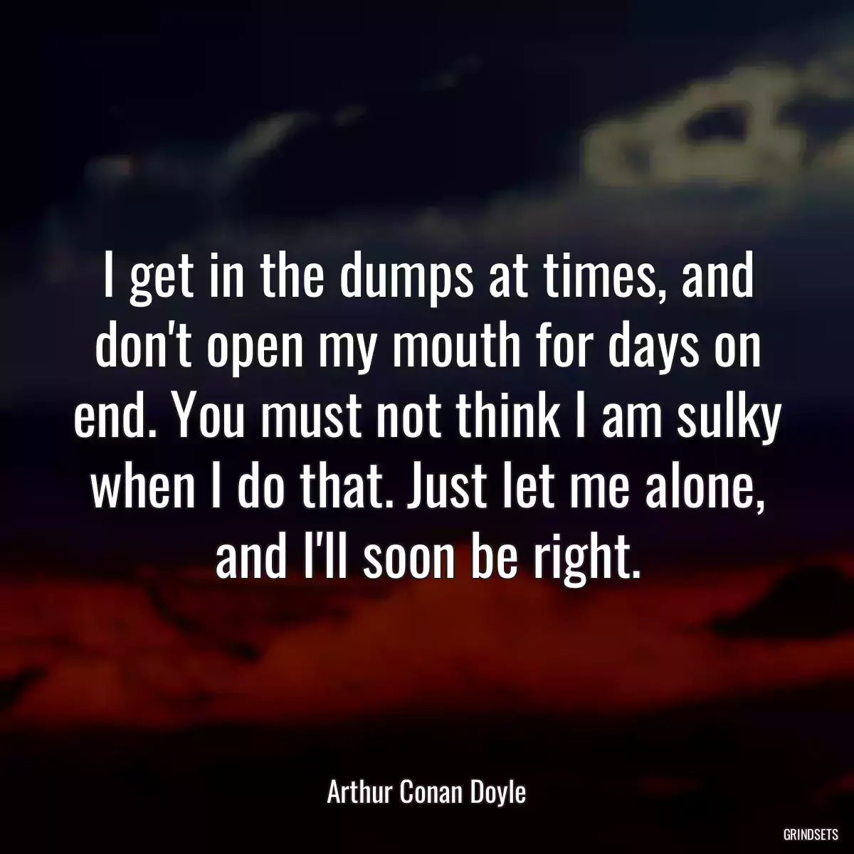 I get in the dumps at times, and don\'t open my mouth for days on end. You must not think I am sulky when I do that. Just let me alone, and I\'ll soon be right.