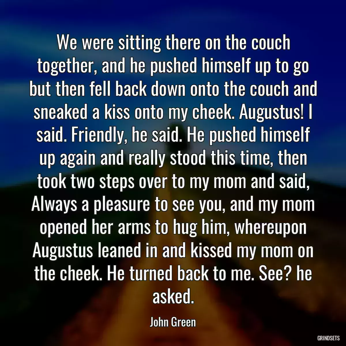 We were sitting there on the couch together, and he pushed himself up to go but then fell back down onto the couch and sneaked a kiss onto my cheek. Augustus! I said. Friendly, he said. He pushed himself up again and really stood this time, then took two steps over to my mom and said, Always a pleasure to see you, and my mom opened her arms to hug him, whereupon Augustus leaned in and kissed my mom on the cheek. He turned back to me. See? he asked.