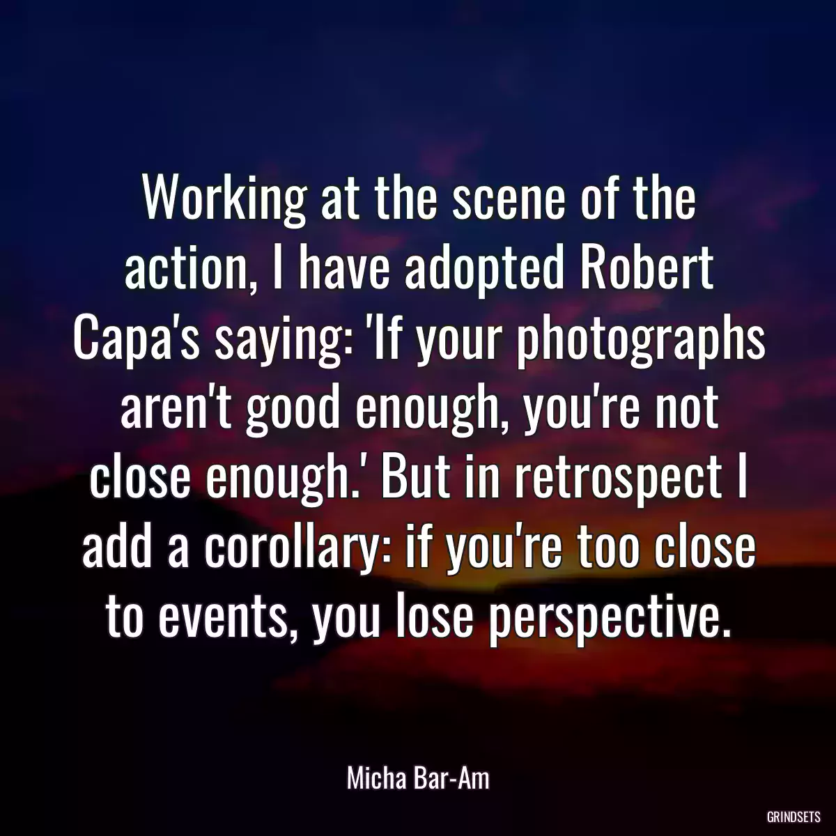 Working at the scene of the action, I have adopted Robert Capa\'s saying: \'If your photographs aren\'t good enough, you\'re not close enough.\' But in retrospect I add a corollary: if you\'re too close to events, you lose perspective.