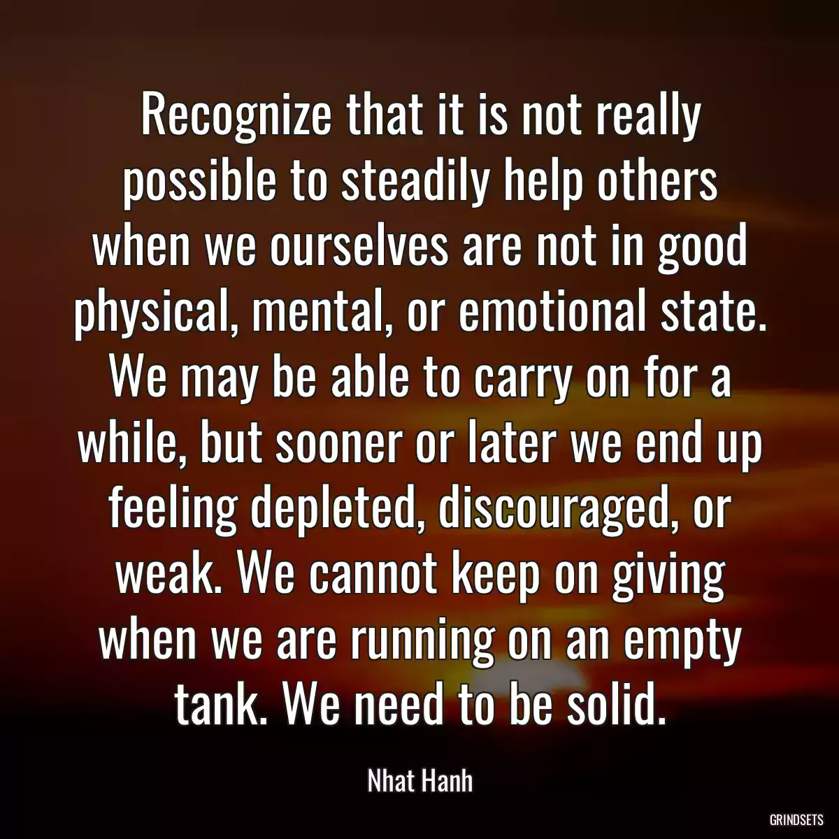 Recognize that it is not really possible to steadily help others when we ourselves are not in good physical, mental, or emotional state. We may be able to carry on for a while, but sooner or later we end up feeling depleted, discouraged, or weak. We cannot keep on giving when we are running on an empty tank. We need to be solid.