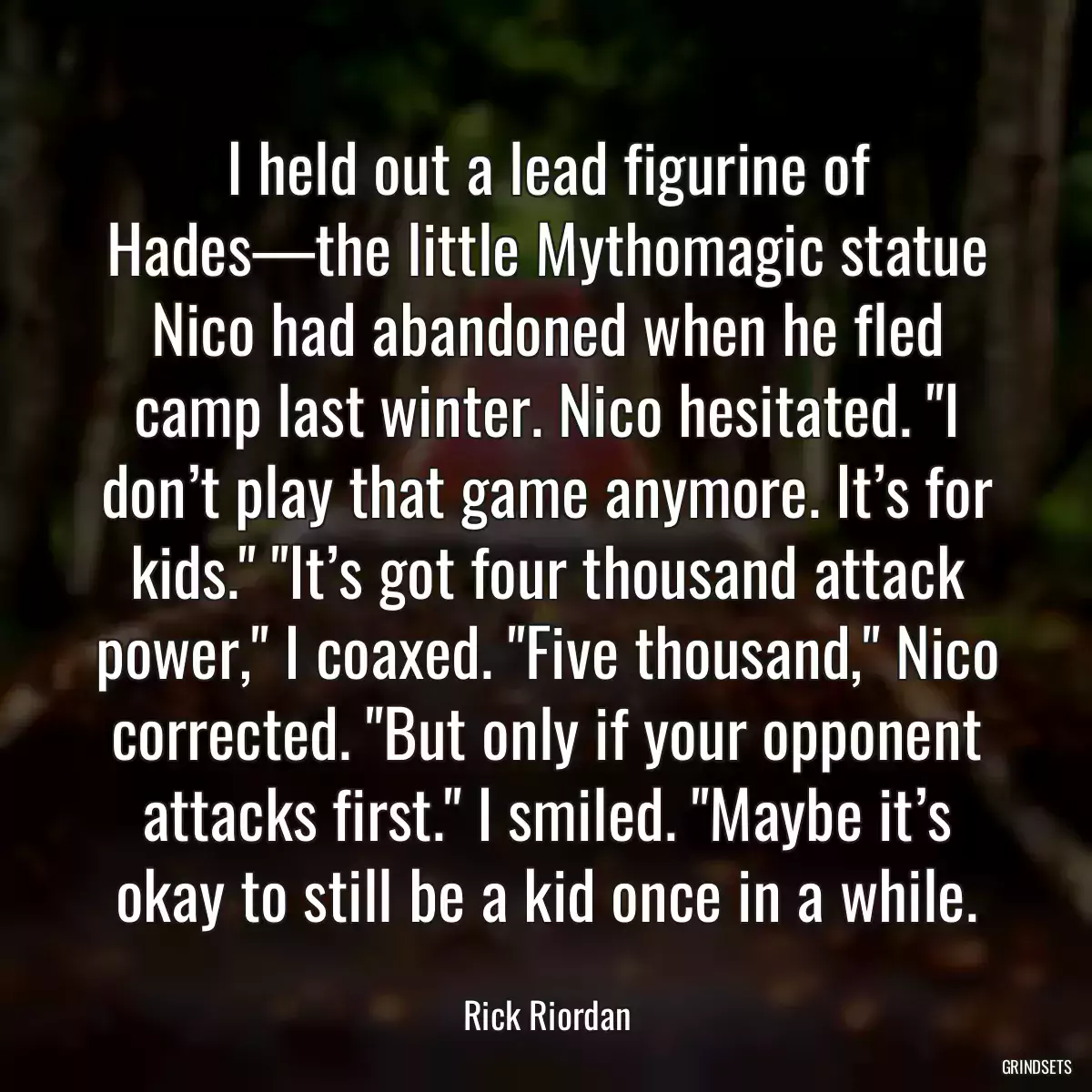 I held out a lead figurine of Hades—the little Mythomagic statue Nico had abandoned when he fled camp last winter. Nico hesitated. \