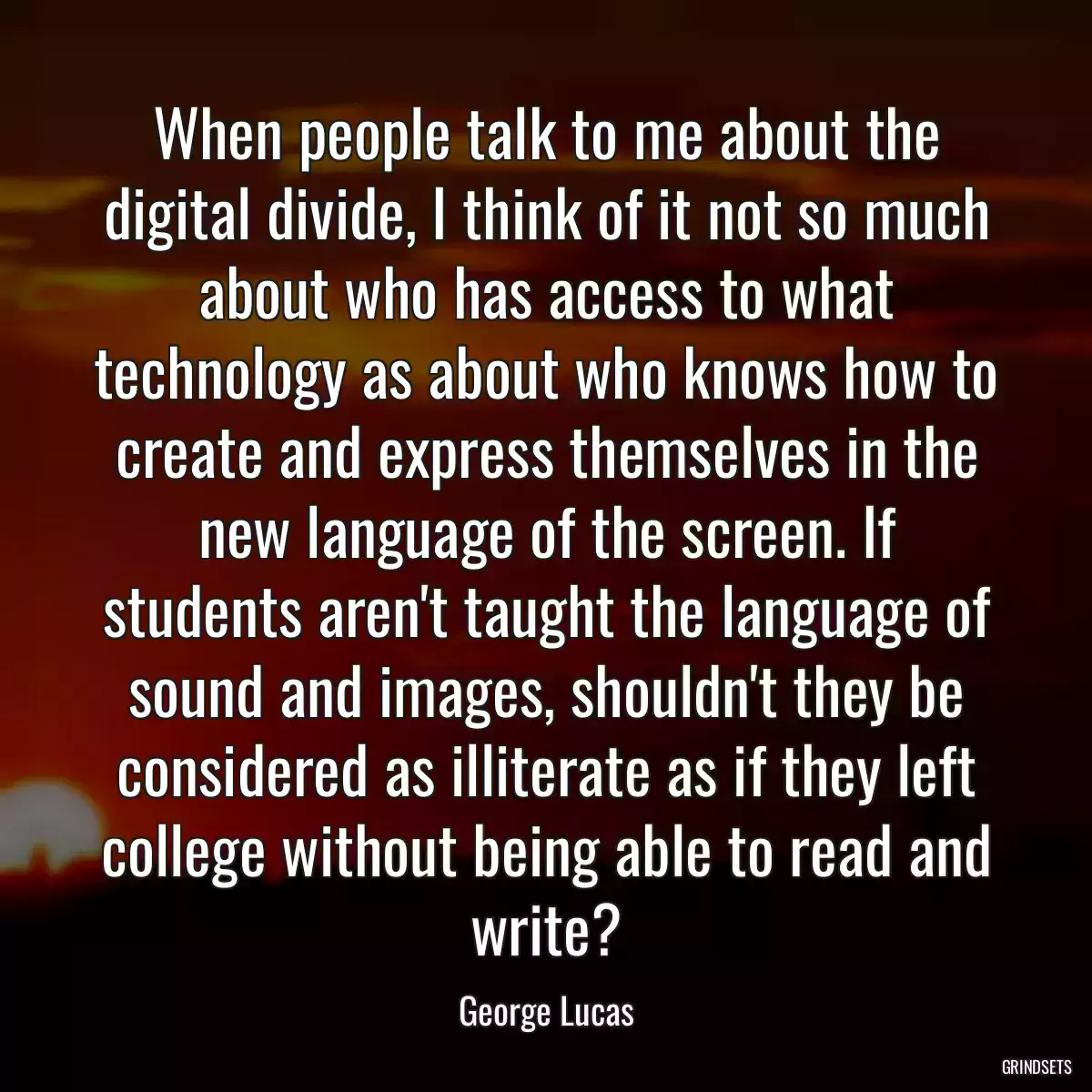 When people talk to me about the digital divide, I think of it not so much about who has access to what technology as about who knows how to create and express themselves in the new language of the screen. If students aren\'t taught the language of sound and images, shouldn\'t they be considered as illiterate as if they left college without being able to read and write?