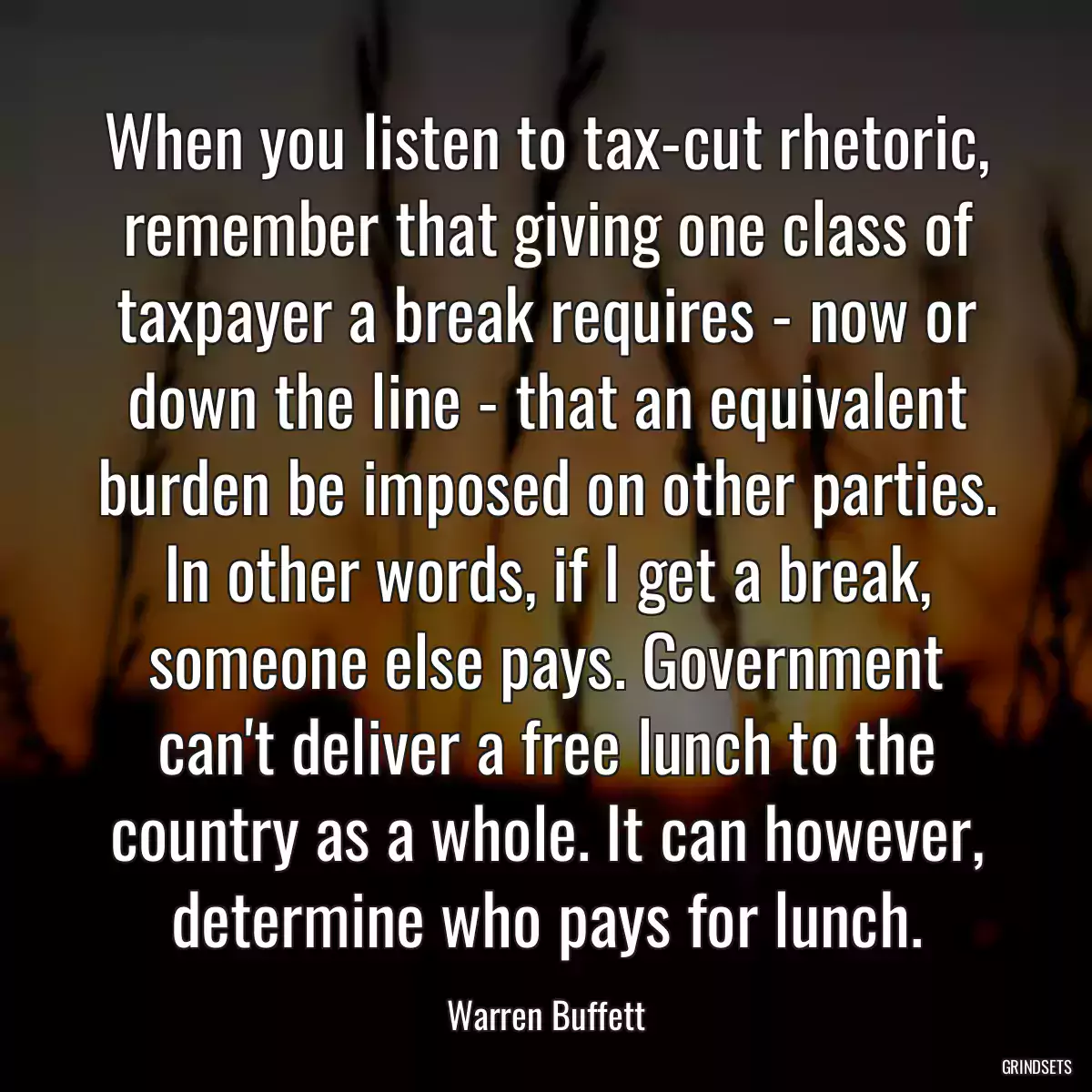 When you listen to tax-cut rhetoric, remember that giving one class of taxpayer a break requires - now or down the line - that an equivalent burden be imposed on other parties. In other words, if I get a break, someone else pays. Government can\'t deliver a free lunch to the country as a whole. It can however, determine who pays for lunch.