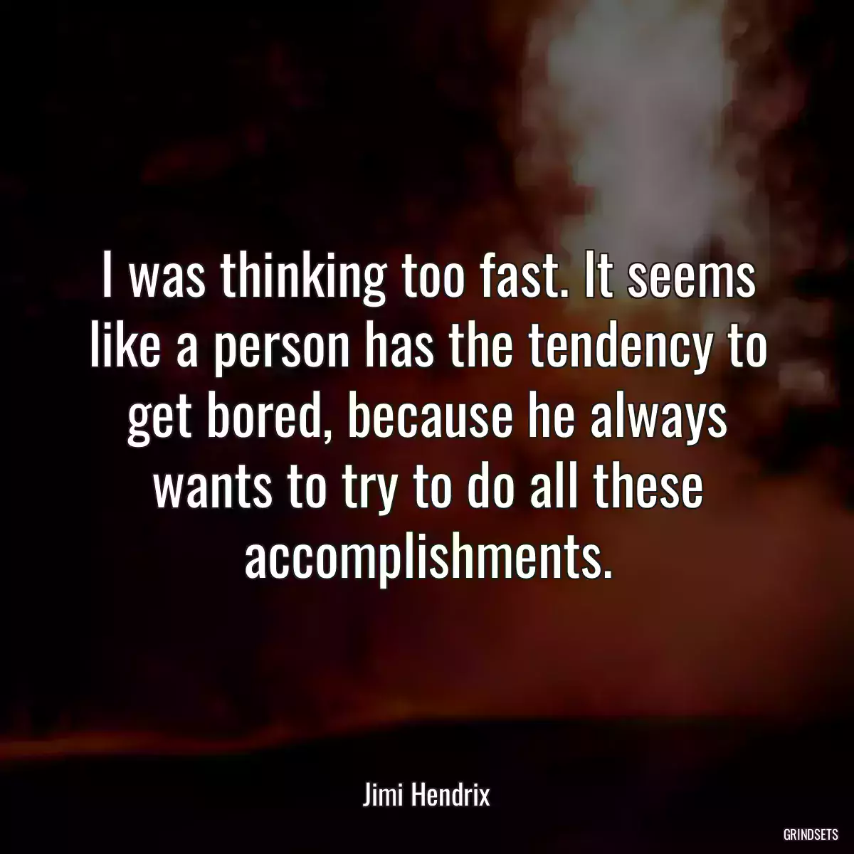 I was thinking too fast. It seems like a person has the tendency to get bored, because he always wants to try to do all these accomplishments.