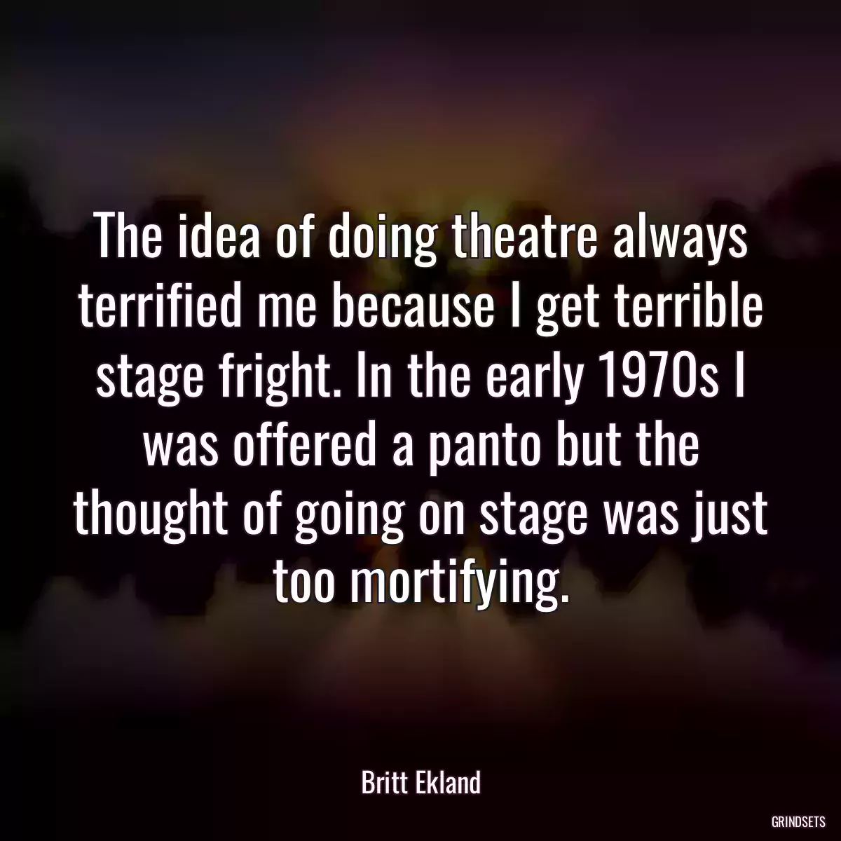 The idea of doing theatre always terrified me because I get terrible stage fright. In the early 1970s I was offered a panto but the thought of going on stage was just too mortifying.