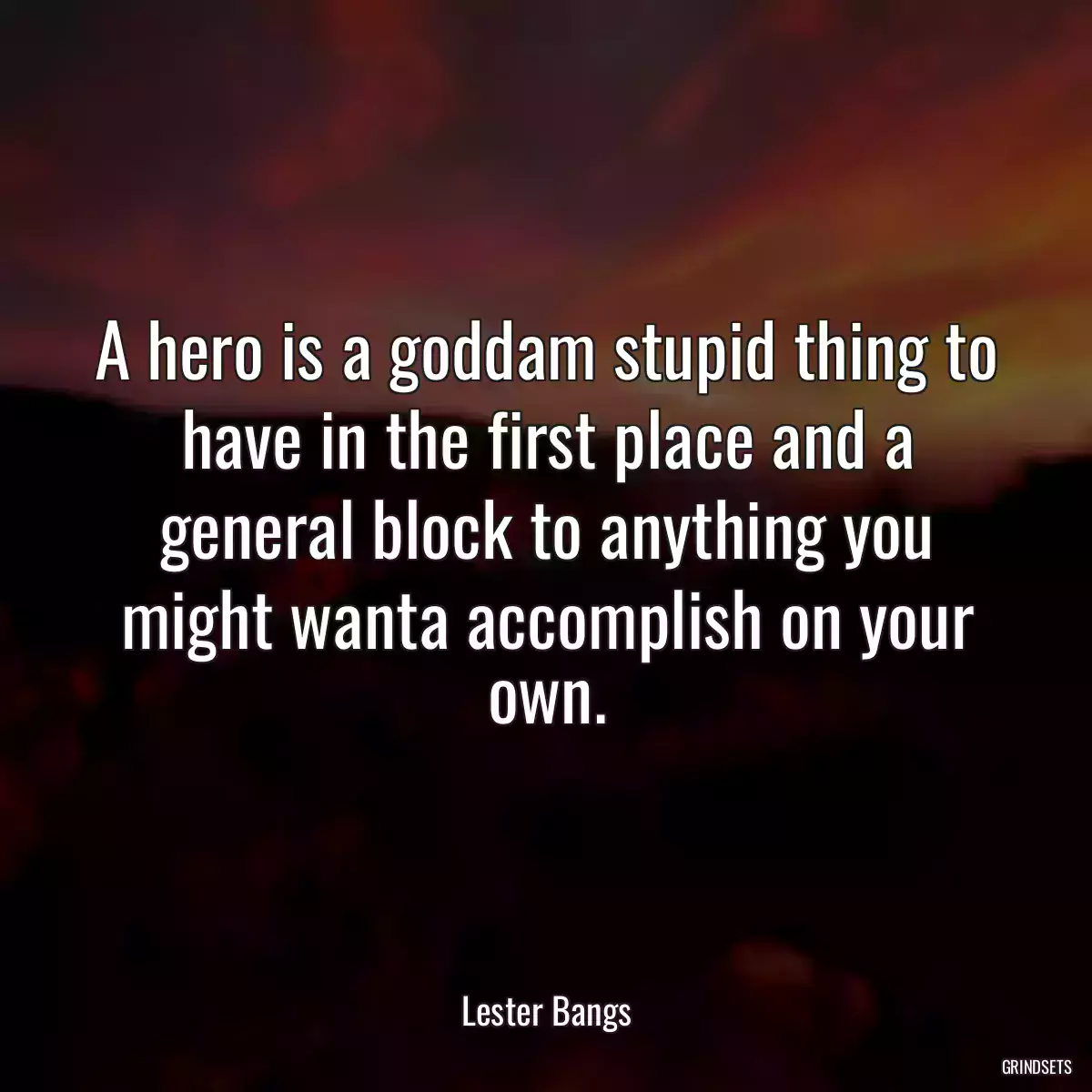 A hero is a goddam stupid thing to have in the first place and a general block to anything you might wanta accomplish on your own.