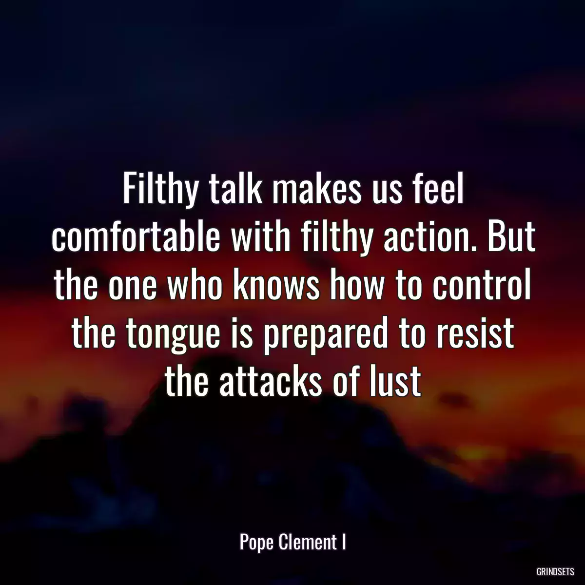 Filthy talk makes us feel comfortable with filthy action. But the one who knows how to control the tongue is prepared to resist the attacks of lust