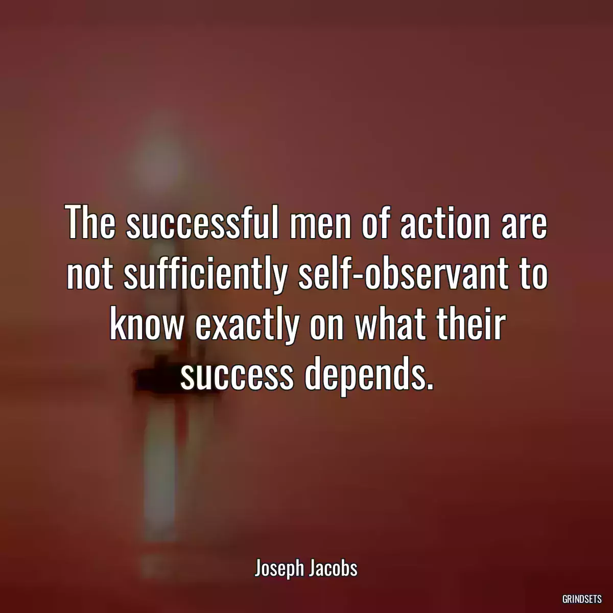 The successful men of action are not sufficiently self-observant to know exactly on what their success depends.