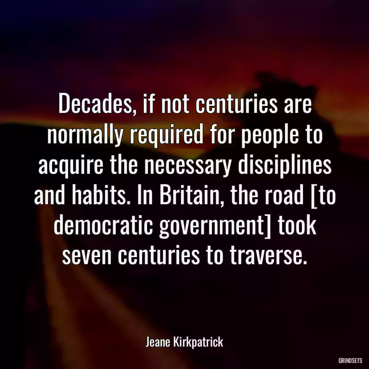 Decades, if not centuries are normally required for people to acquire the necessary disciplines and habits. In Britain, the road [to democratic government] took seven centuries to traverse.