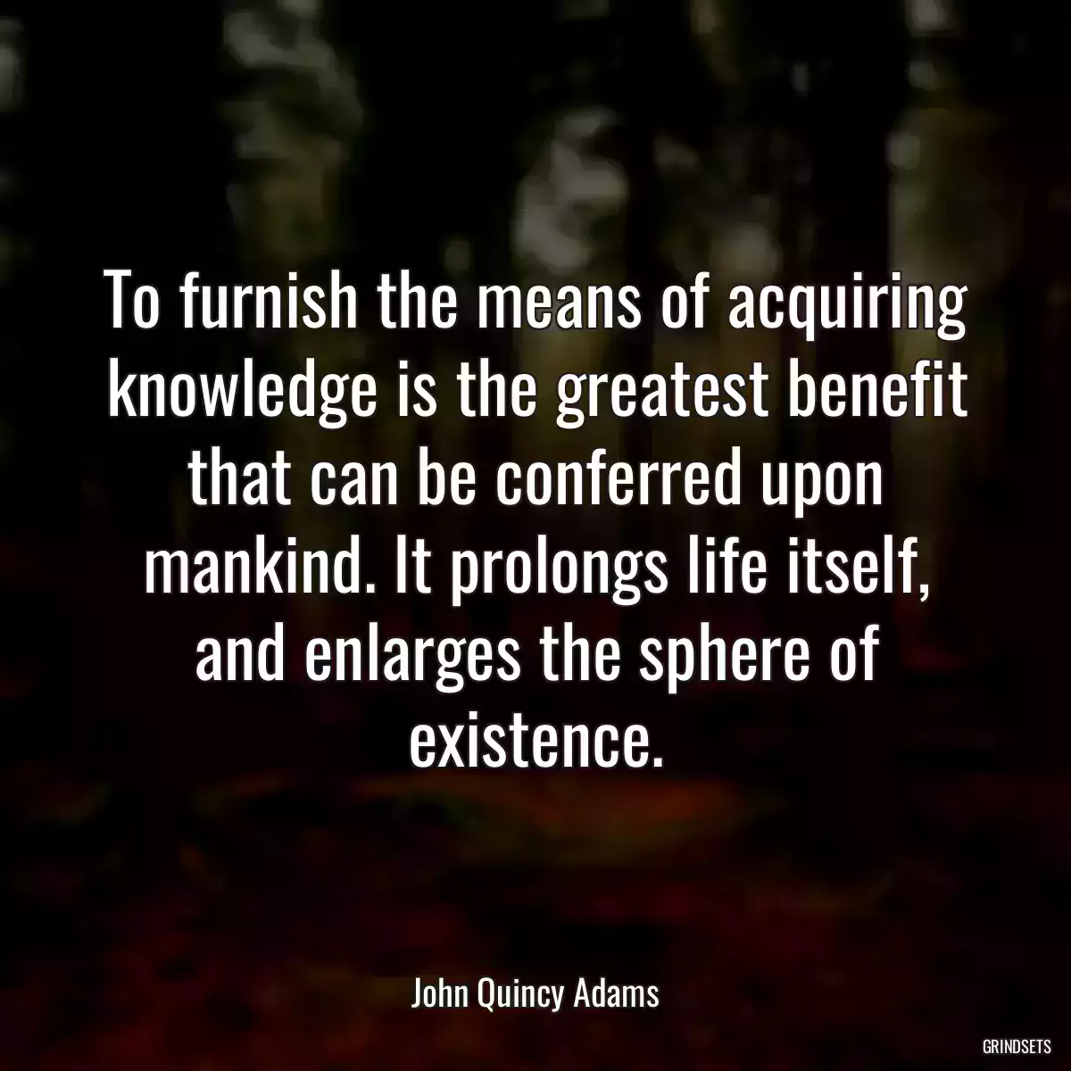 To furnish the means of acquiring knowledge is the greatest benefit that can be conferred upon mankind. It prolongs life itself, and enlarges the sphere of existence.