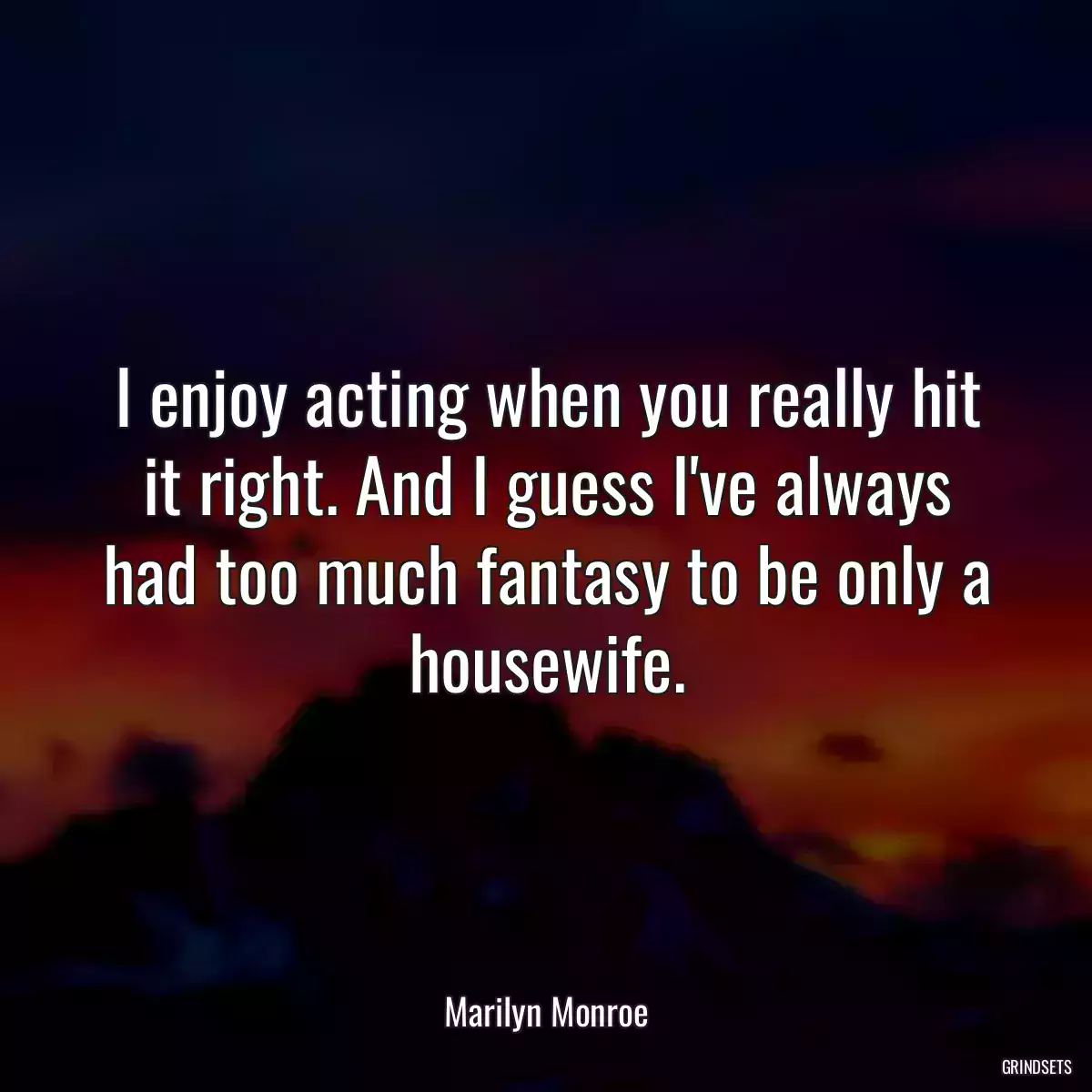 I enjoy acting when you really hit it right. And I guess I\'ve always had too much fantasy to be only a housewife.