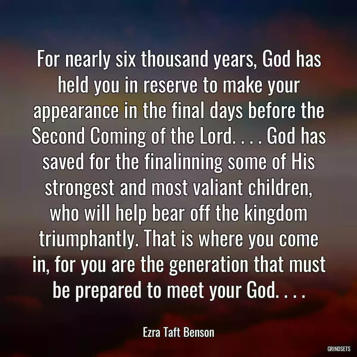 For nearly six thousand years, God has held you in reserve to make your appearance in the final days before the Second Coming of the Lord. . . . God has saved for the finalinning some of His strongest and most valiant children, who will help bear off the kingdom triumphantly. That is where you come in, for you are the generation that must be prepared to meet your God. . . .