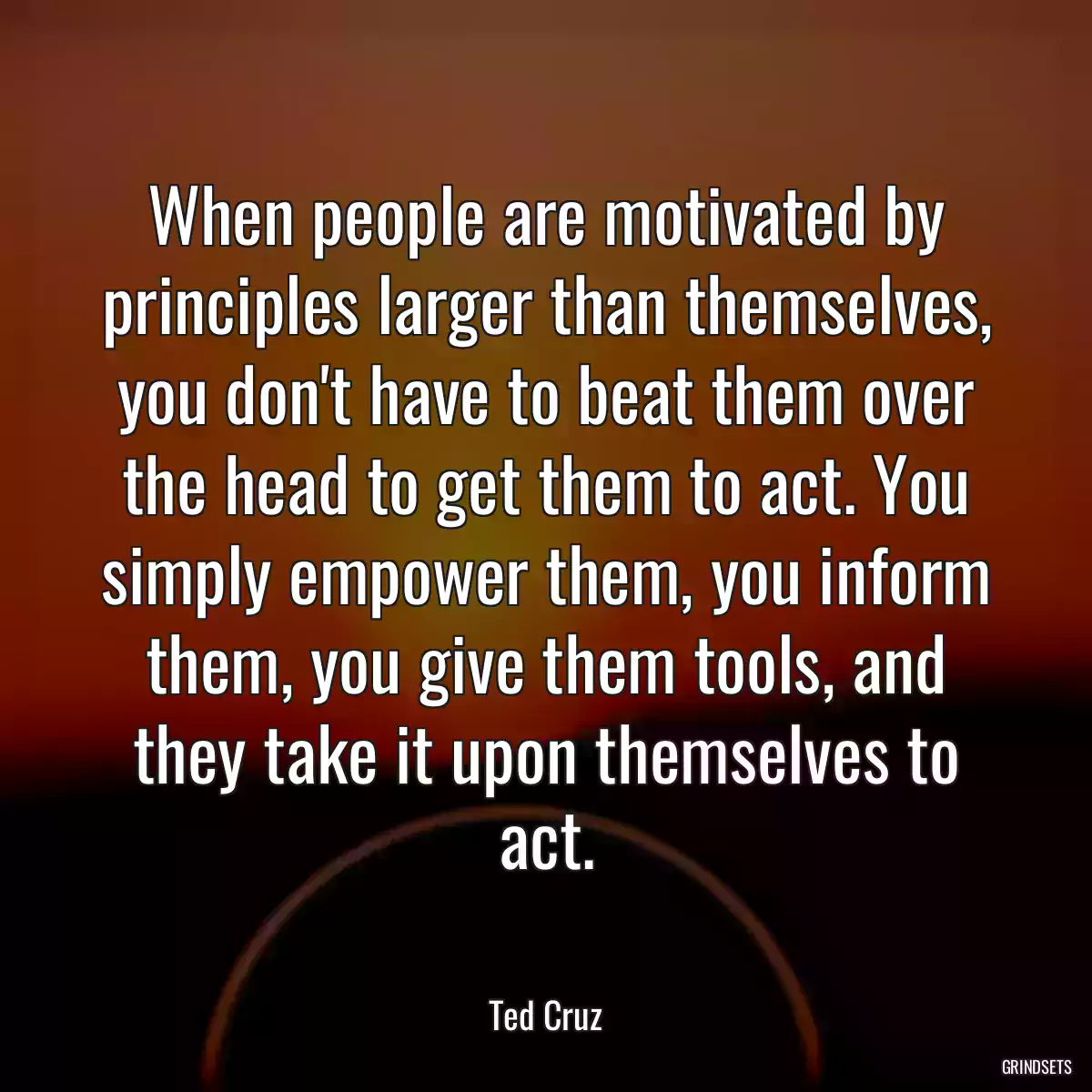 When people are motivated by principles larger than themselves, you don\'t have to beat them over the head to get them to act. You simply empower them, you inform them, you give them tools, and they take it upon themselves to act.