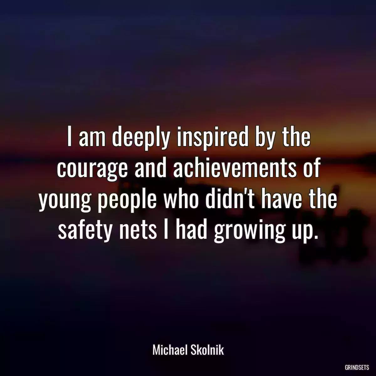 I am deeply inspired by the courage and achievements of young people who didn\'t have the safety nets I had growing up.