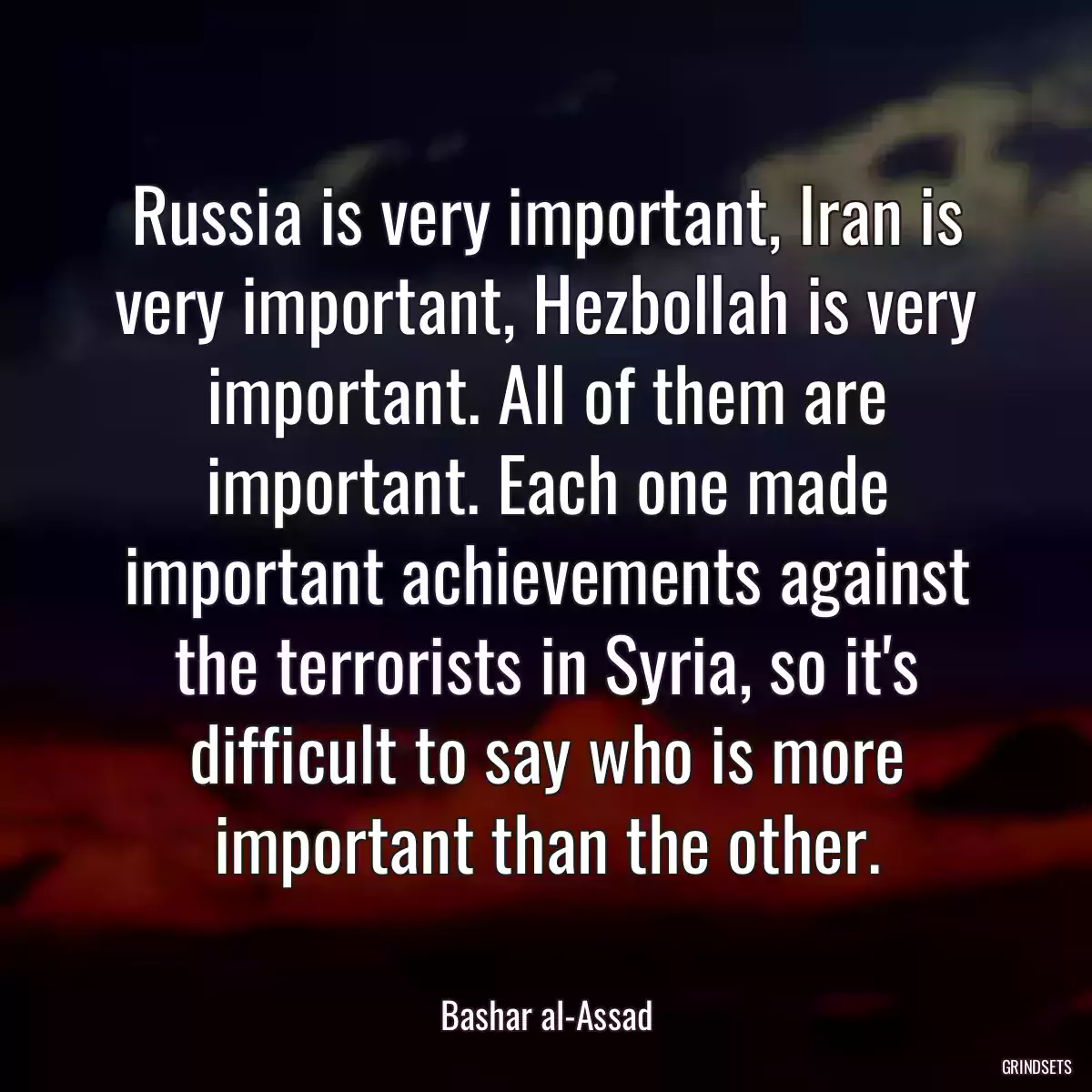 Russia is very important, Iran is very important, Hezbollah is very important. All of them are important. Each one made important achievements against the terrorists in Syria, so it\'s difficult to say who is more important than the other.