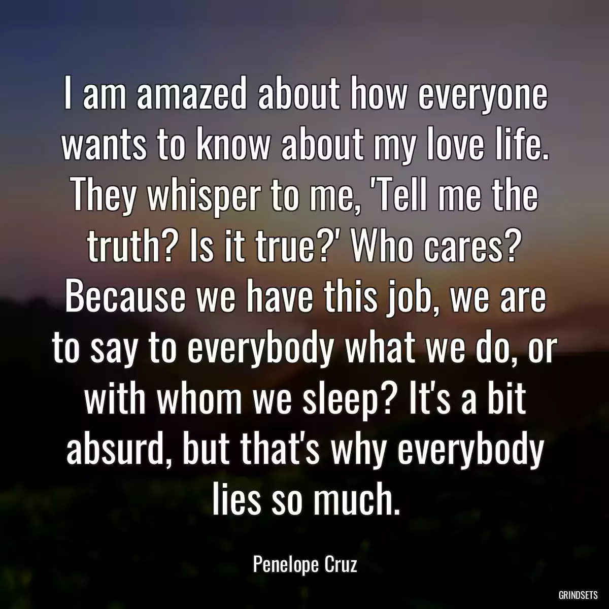 I am amazed about how everyone wants to know about my love life. They whisper to me, \'Tell me the truth? Is it true?\' Who cares? Because we have this job, we are to say to everybody what we do, or with whom we sleep? It\'s a bit absurd, but that\'s why everybody lies so much.