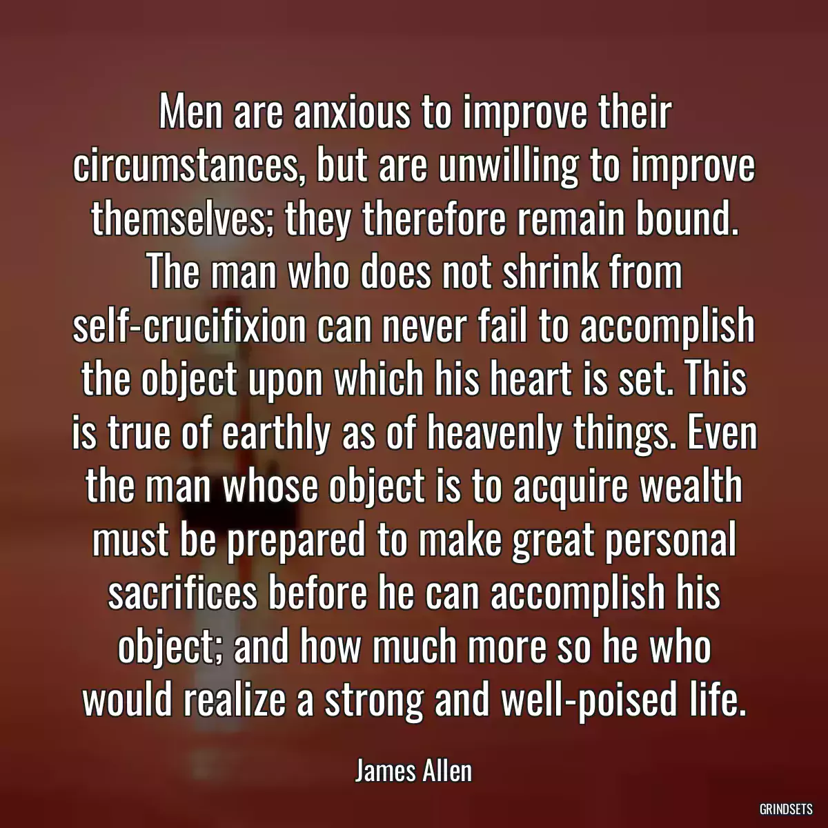 Men are anxious to improve their circumstances, but are unwilling to improve themselves; they therefore remain bound. The man who does not shrink from self-crucifixion can never fail to accomplish the object upon which his heart is set. This is true of earthly as of heavenly things. Even the man whose object is to acquire wealth must be prepared to make great personal sacrifices before he can accomplish his object; and how much more so he who would realize a strong and well-poised life.