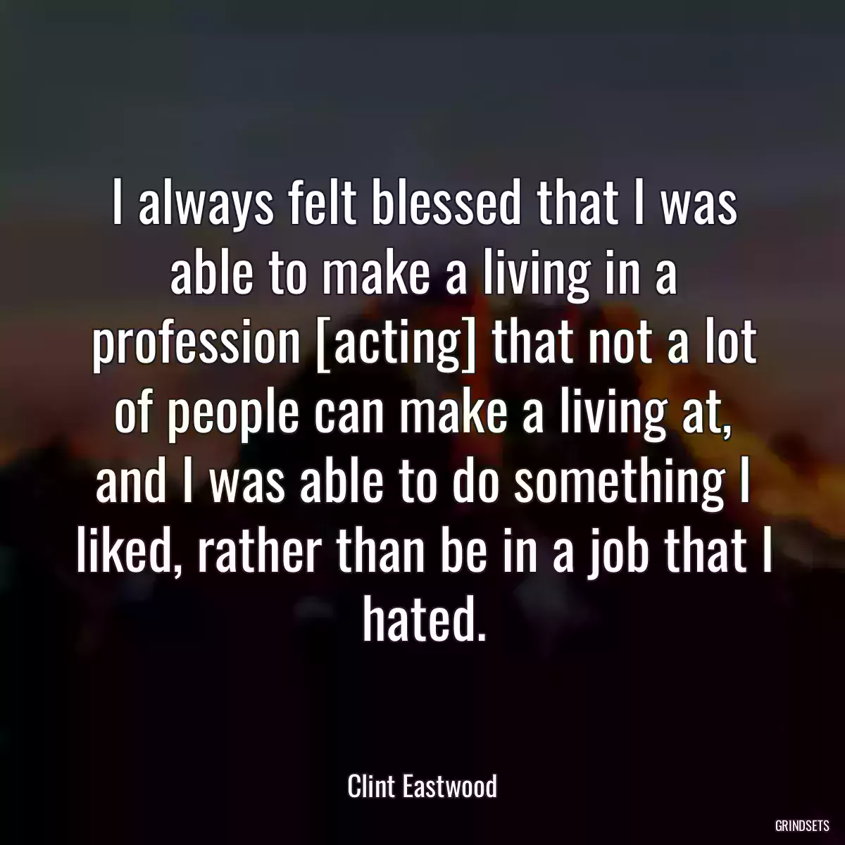 I always felt blessed that I was able to make a living in a profession [acting] that not a lot of people can make a living at, and I was able to do something I liked, rather than be in a job that I hated.