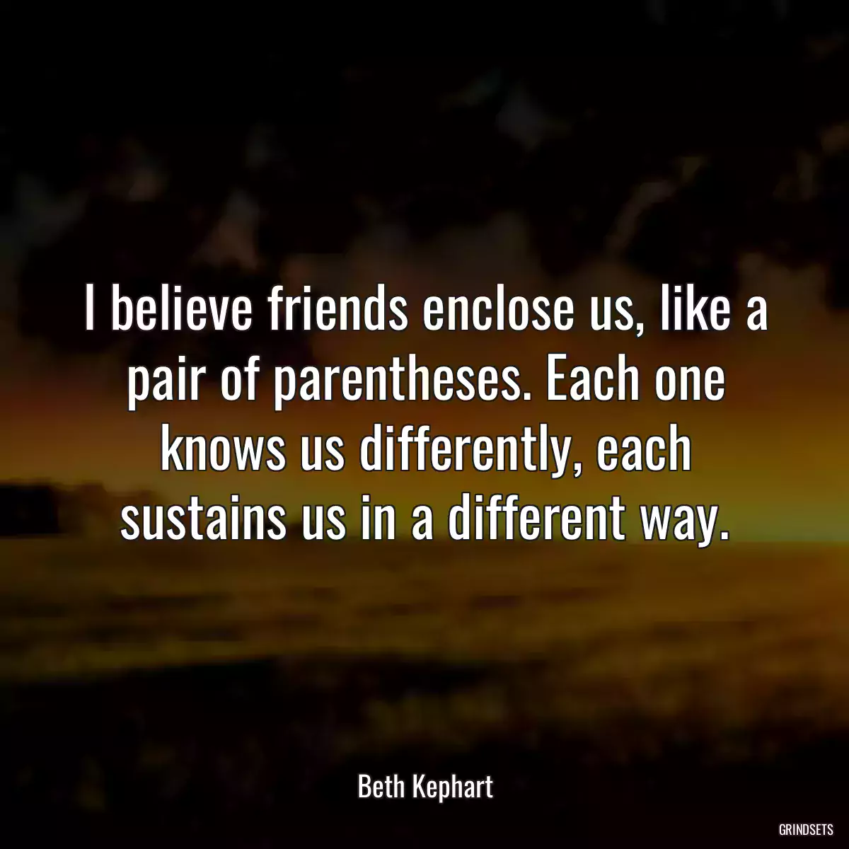 I believe friends enclose us, like a pair of parentheses. Each one knows us differently, each sustains us in a different way.