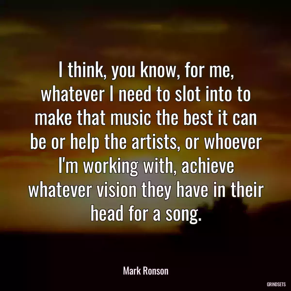 I think, you know, for me, whatever I need to slot into to make that music the best it can be or help the artists, or whoever I\'m working with, achieve whatever vision they have in their head for a song.