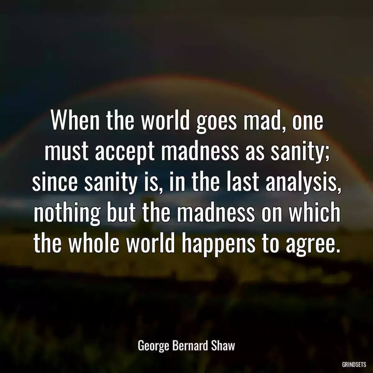 When the world goes mad, one must accept madness as sanity; since sanity is, in the last analysis, nothing but the madness on which the whole world happens to agree.