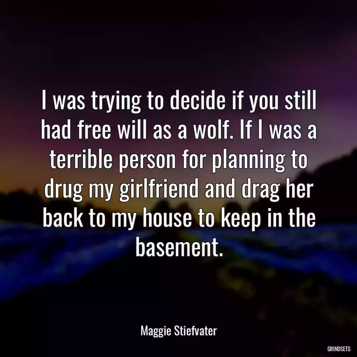 I was trying to decide if you still had free will as a wolf. If I was a terrible person for planning to drug my girlfriend and drag her back to my house to keep in the basement.