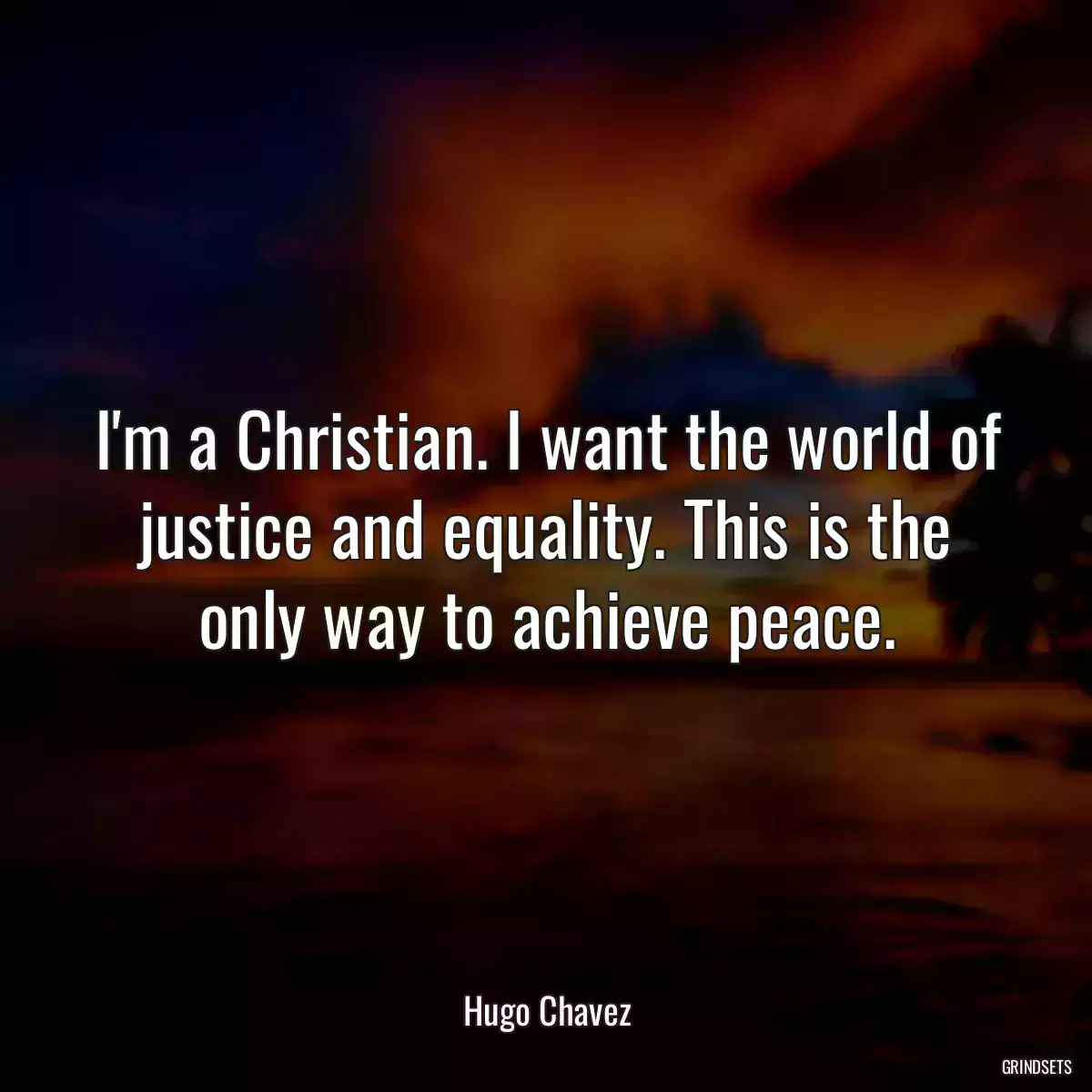 I\'m a Christian. I want the world of justice and equality. This is the only way to achieve peace.