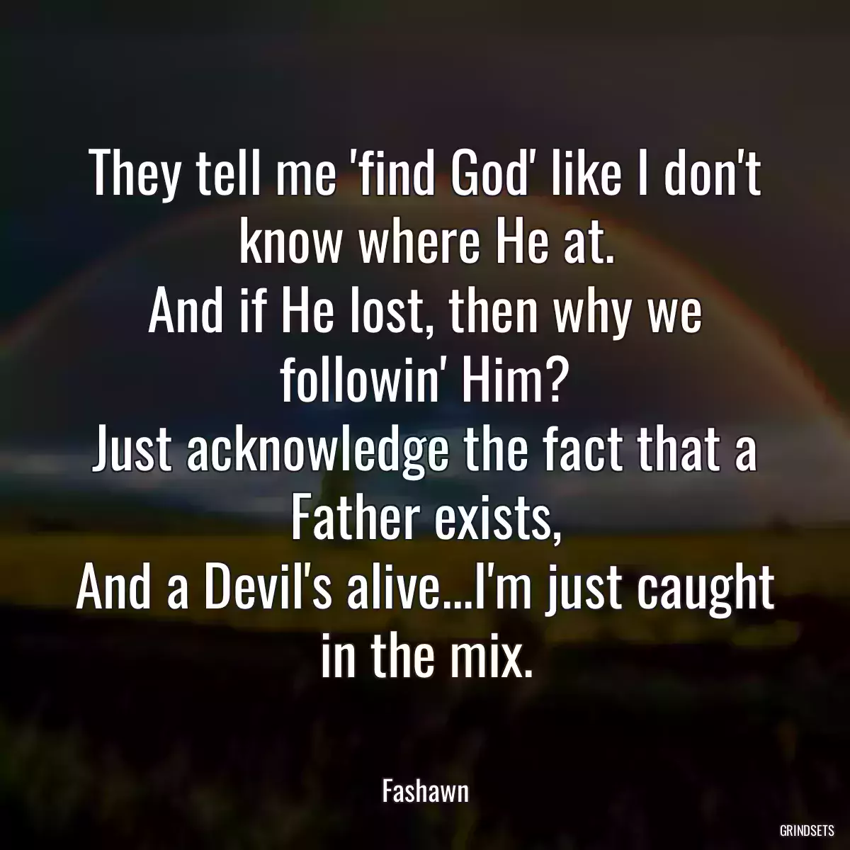 They tell me \'find God\' like I don\'t know where He at.
And if He lost, then why we followin\' Him?
Just acknowledge the fact that a Father exists,
And a Devil\'s alive...I\'m just caught in the mix.