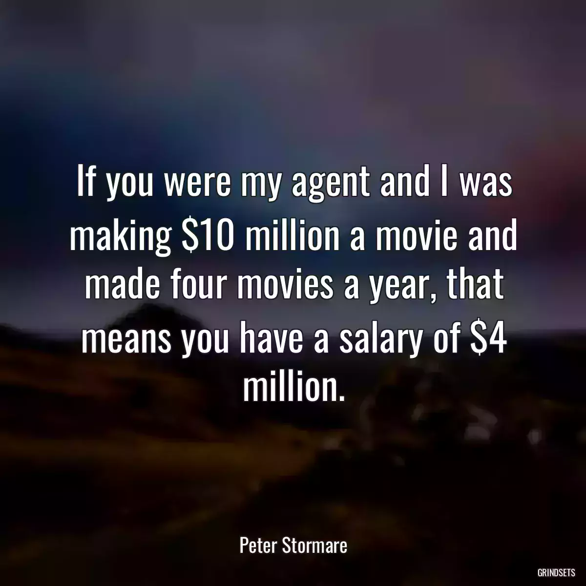 If you were my agent and I was making $10 million a movie and made four movies a year, that means you have a salary of $4 million.