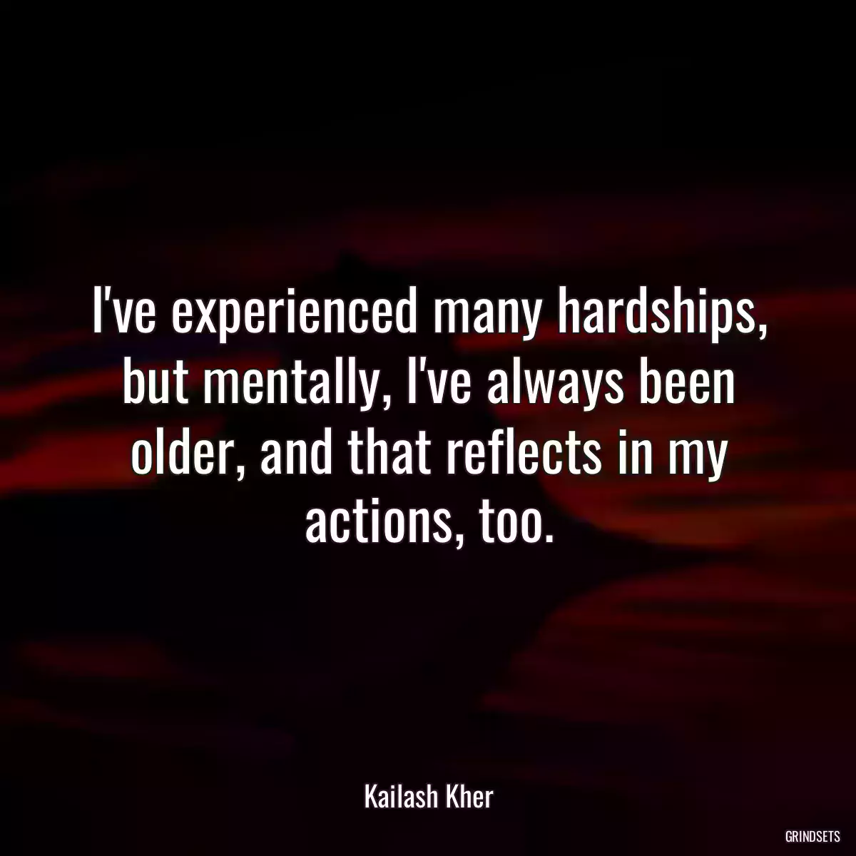 I\'ve experienced many hardships‚ but mentally‚ I\'ve always been older‚ and that reflects in my actions‚ too.