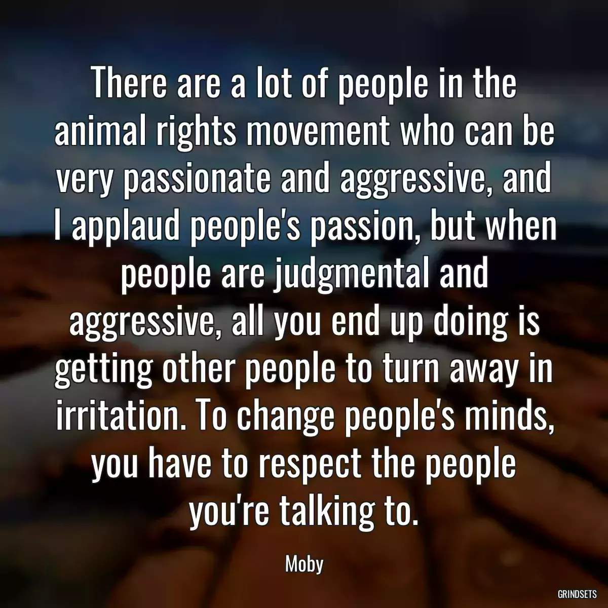 There are a lot of people in the animal rights movement who can be very passionate and aggressive, and I applaud people\'s passion, but when people are judgmental and aggressive, all you end up doing is getting other people to turn away in irritation. To change people\'s minds, you have to respect the people you\'re talking to.