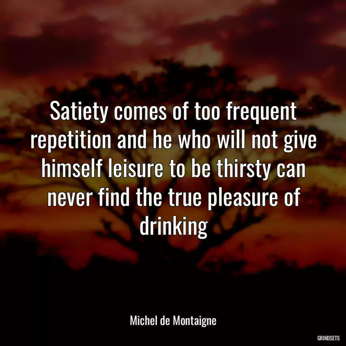 Satiety comes of too frequent repetition and he who will not give himself leisure to be thirsty can never find the true pleasure of drinking