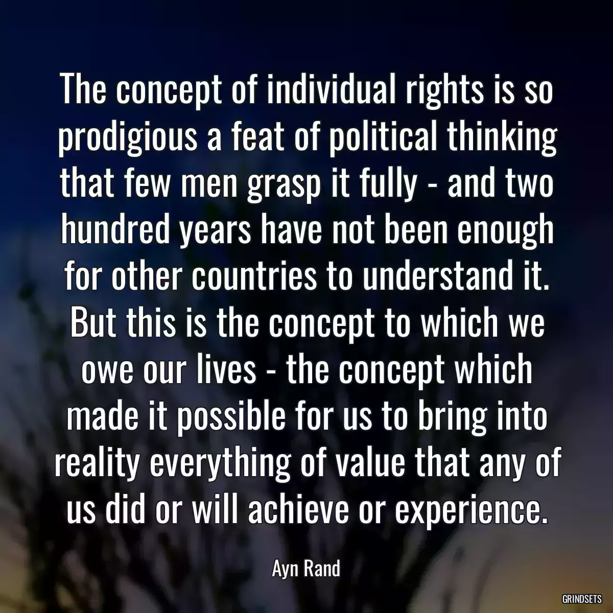 The concept of individual rights is so prodigious a feat of political thinking that few men grasp it fully - and two hundred years have not been enough for other countries to understand it. But this is the concept to which we owe our lives - the concept which made it possible for us to bring into reality everything of value that any of us did or will achieve or experience.