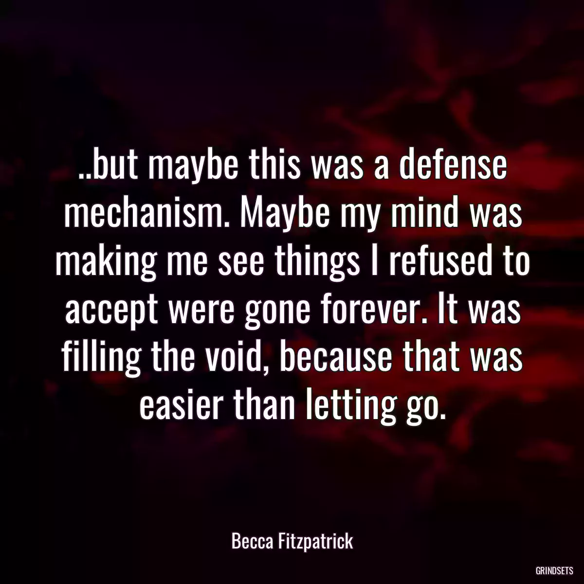 ..but maybe this was a defense mechanism. Maybe my mind was making me see things I refused to accept were gone forever. It was filling the void, because that was easier than letting go.