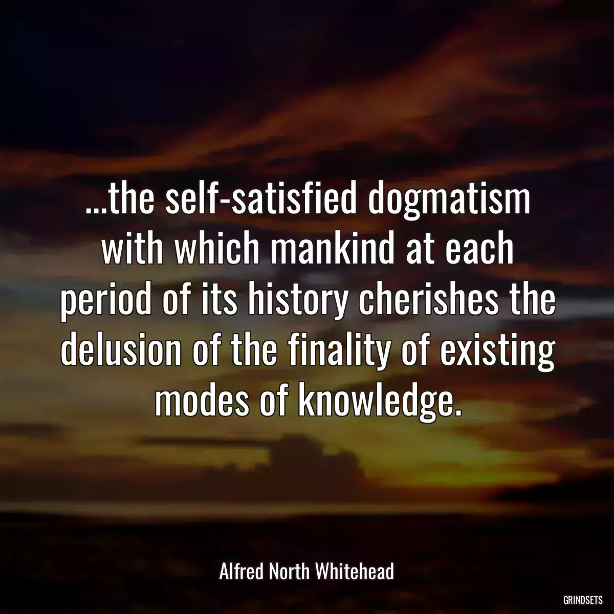 ...the self-satisfied dogmatism with which mankind at each period of its history cherishes the delusion of the finality of existing modes of knowledge.