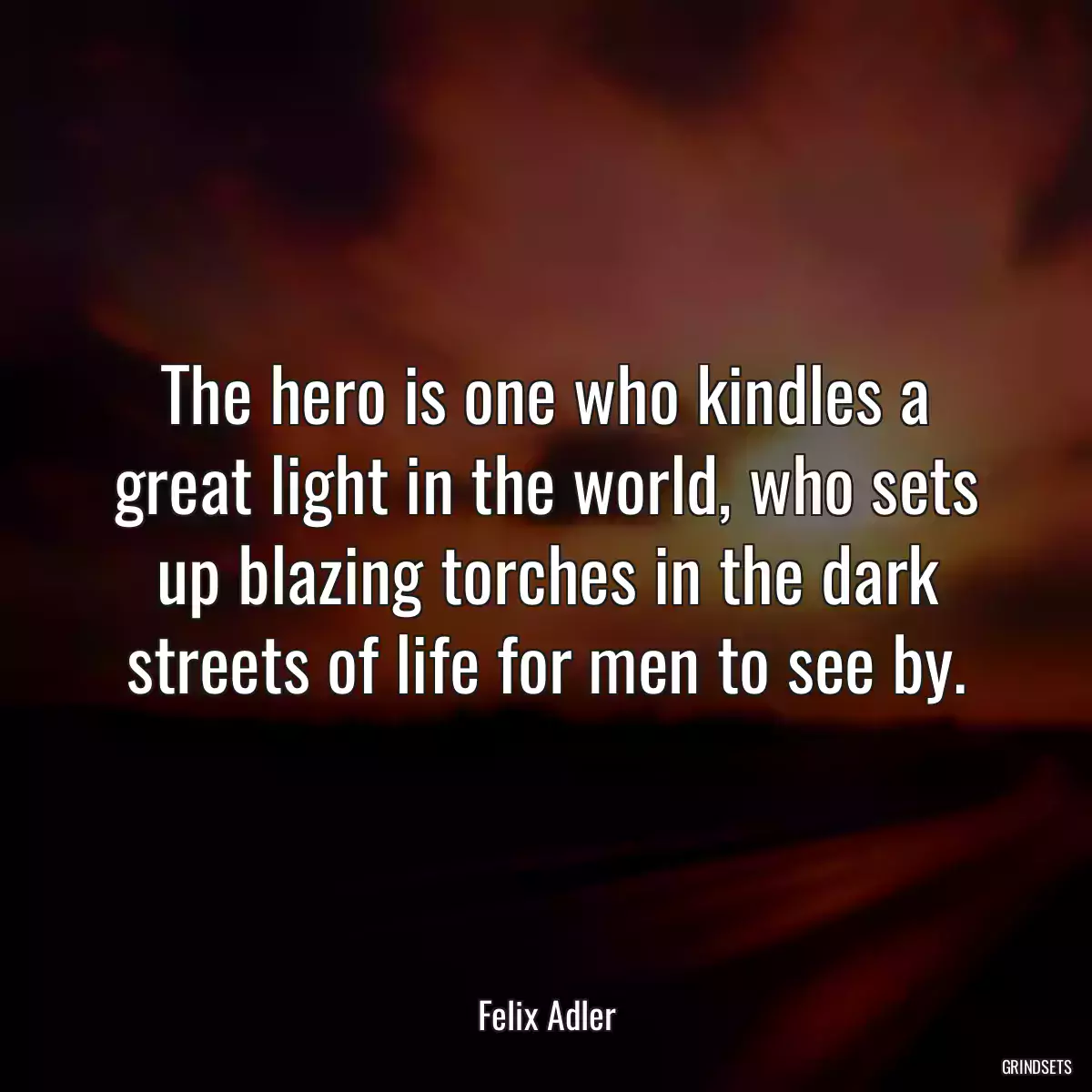 The hero is one who kindles a great light in the world, who sets up blazing torches in the dark streets of life for men to see by.