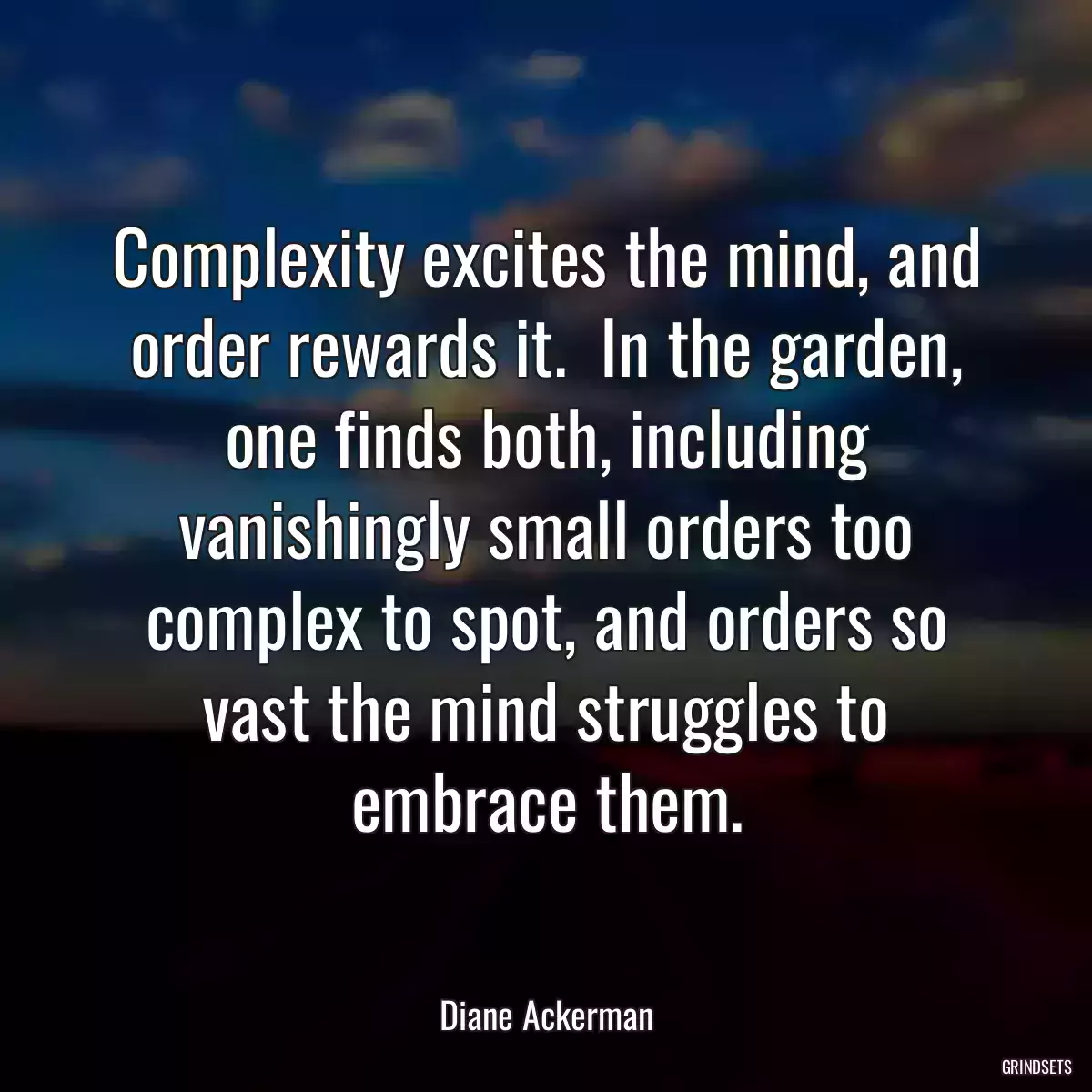 Complexity excites the mind, and order rewards it.  In the garden, one finds both, including vanishingly small orders too complex to spot, and orders so vast the mind struggles to embrace them.