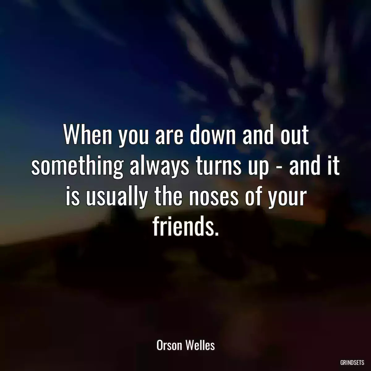 When you are down and out something always turns up - and it is usually the noses of your friends.