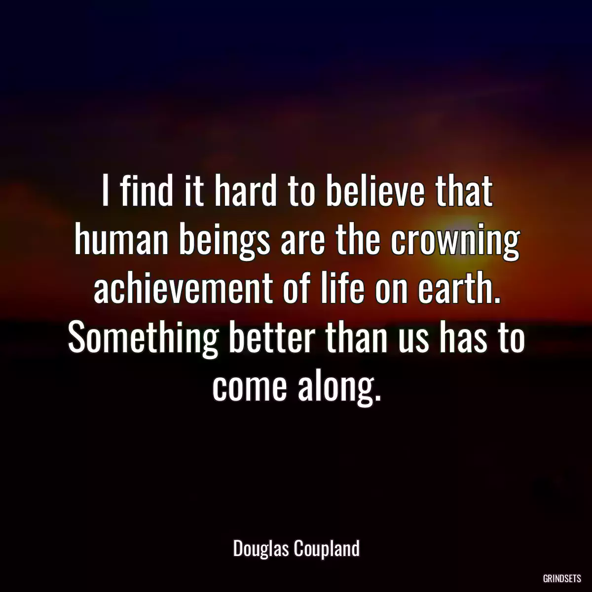 I find it hard to believe that human beings are the crowning achievement of life on earth. Something better than us has to come along.