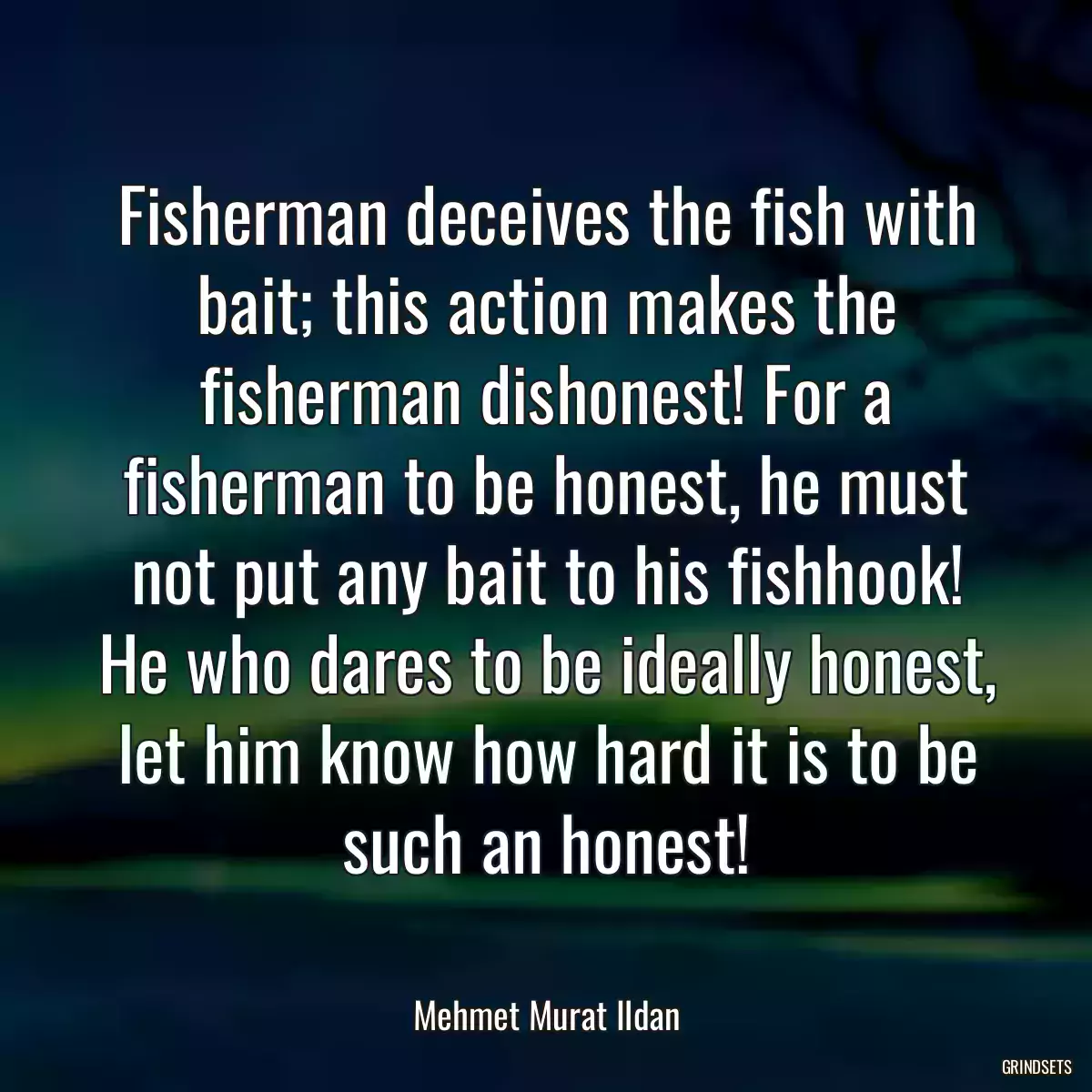 Fisherman deceives the fish with bait; this action makes the fisherman dishonest! For a fisherman to be honest, he must not put any bait to his fishhook! He who dares to be ideally honest, let him know how hard it is to be such an honest!