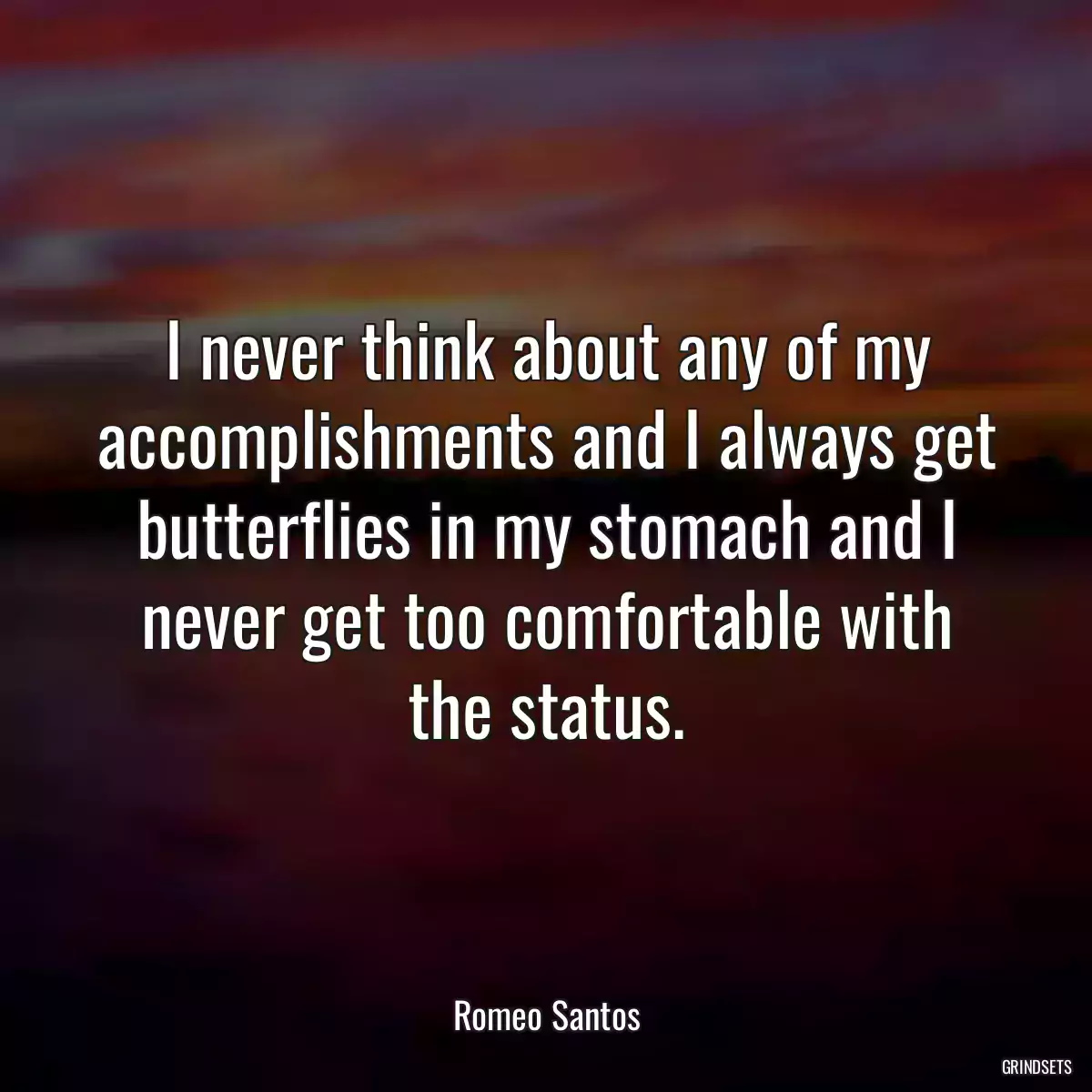 I never think about any of my accomplishments and I always get butterflies in my stomach and I never get too comfortable with the status.