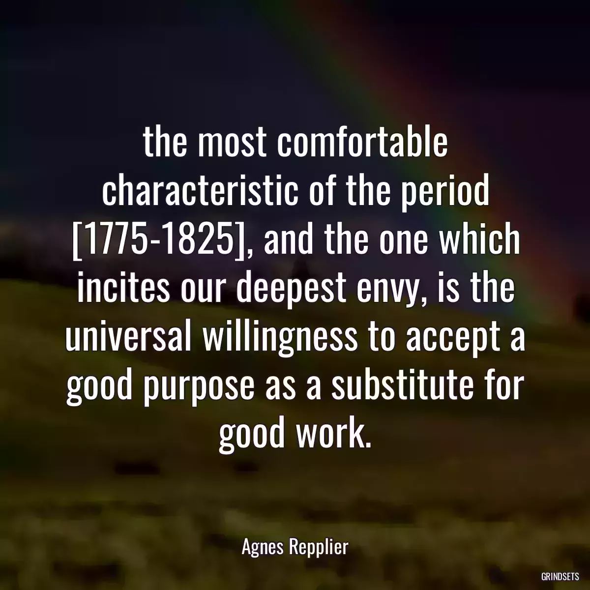 the most comfortable characteristic of the period [1775-1825], and the one which incites our deepest envy, is the universal willingness to accept a good purpose as a substitute for good work.