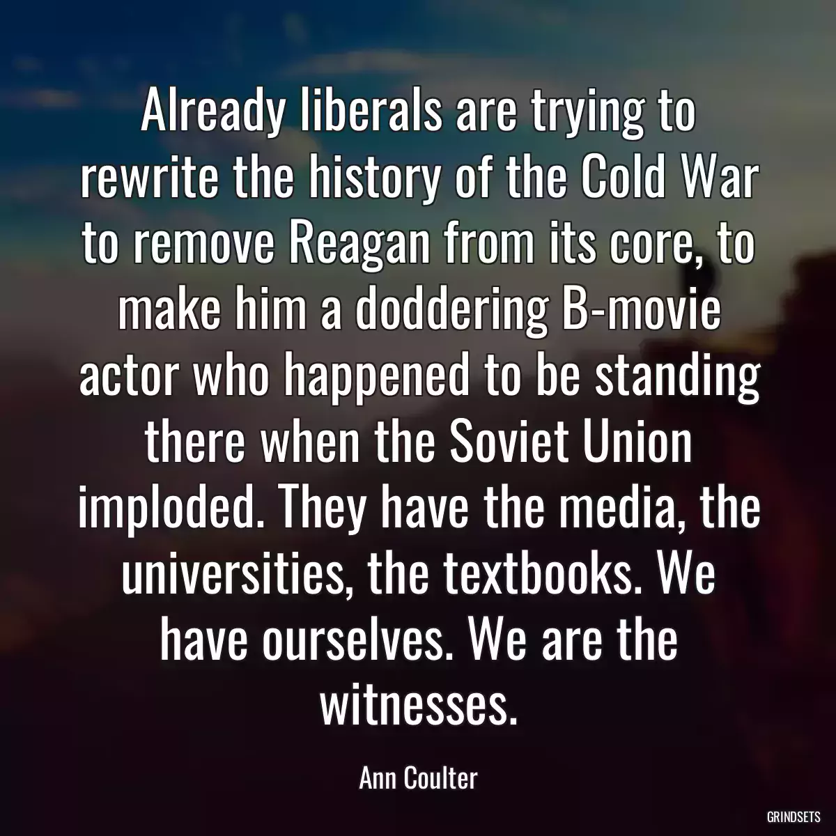 Already liberals are trying to rewrite the history of the Cold War to remove Reagan from its core, to make him a doddering B-movie actor who happened to be standing there when the Soviet Union imploded. They have the media, the universities, the textbooks. We have ourselves. We are the witnesses.