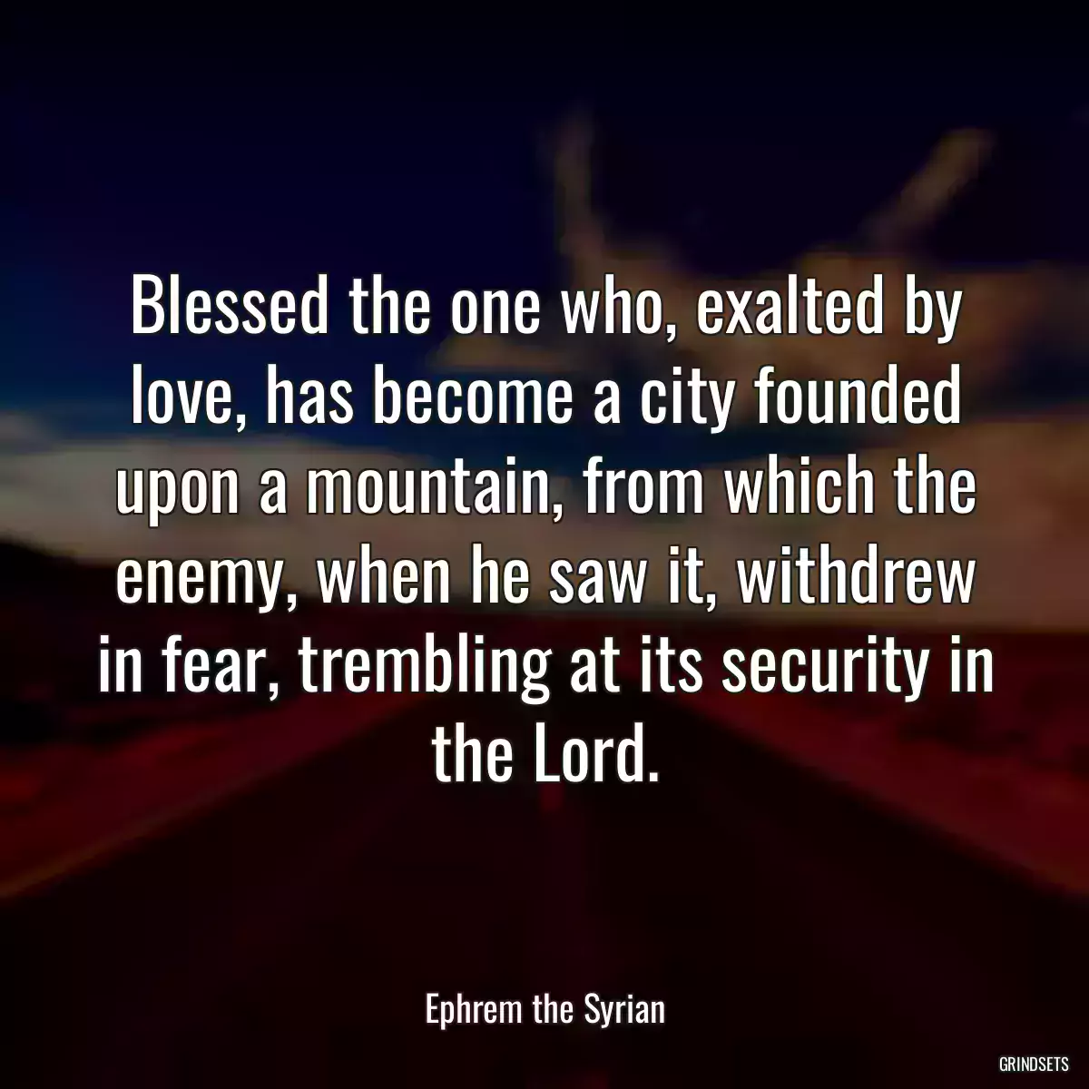 Blessed the one who, exalted by love, has become a city founded upon a mountain, from which the enemy, when he saw it, withdrew in fear, trembling at its security in the Lord.