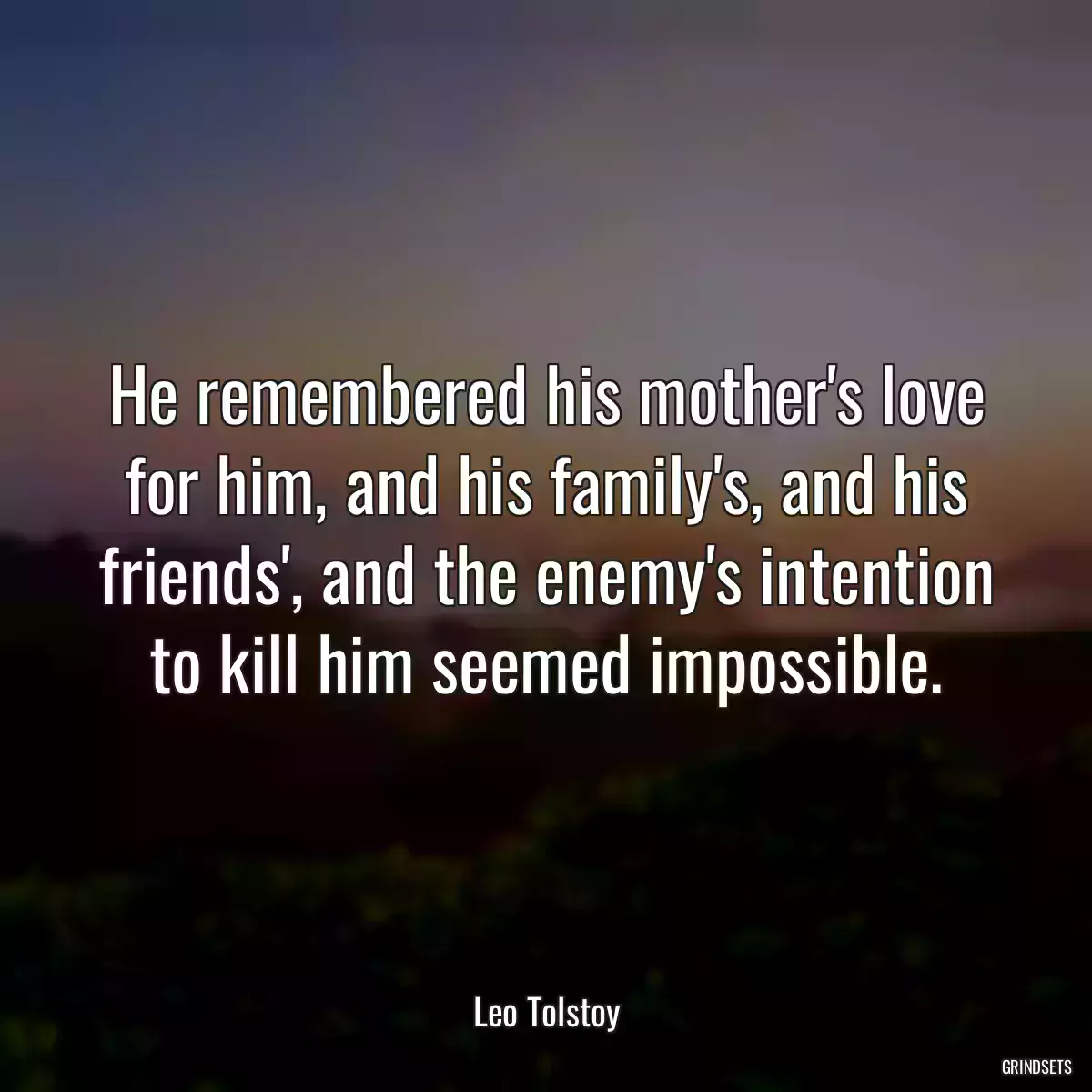 He remembered his mother\'s love for him, and his family\'s, and his friends\', and the enemy\'s intention to kill him seemed impossible.