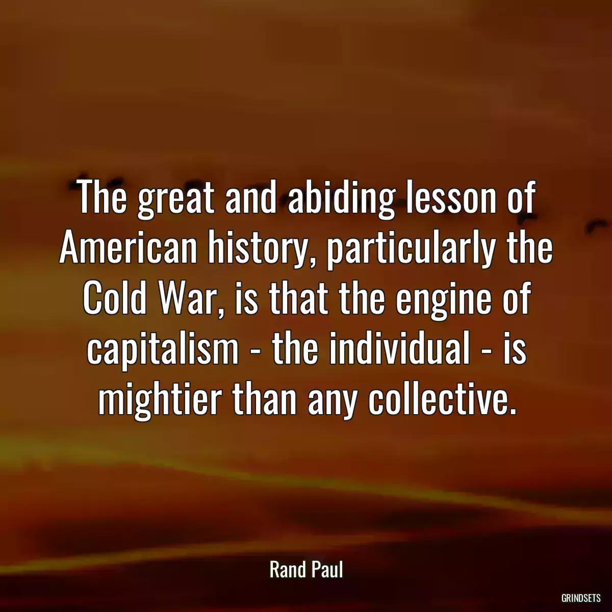 The great and abiding lesson of American history, particularly the Cold War, is that the engine of capitalism - the individual - is mightier than any collective.