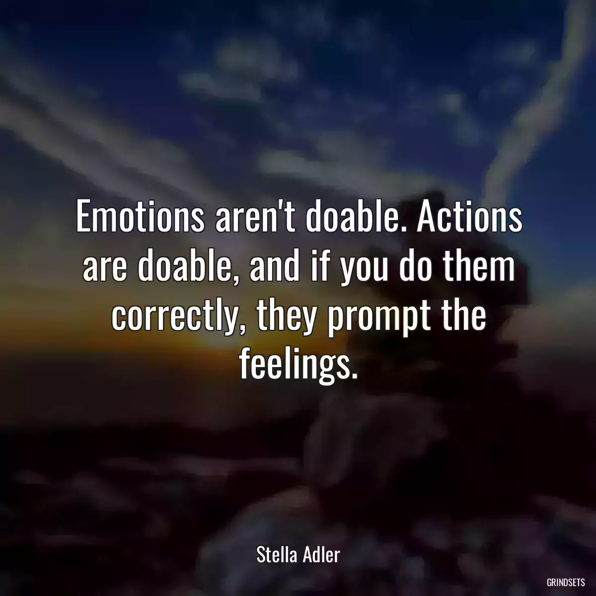 Emotions aren\'t doable. Actions are doable, and if you do them correctly, they prompt the feelings.