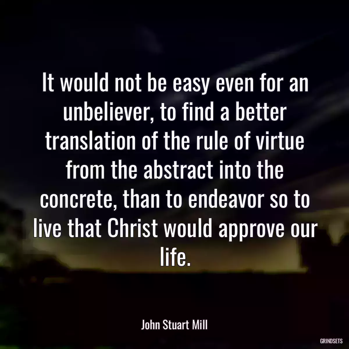 It would not be easy even for an unbeliever, to find a better translation of the rule of virtue from the abstract into the concrete, than to endeavor so to live that Christ would approve our life.