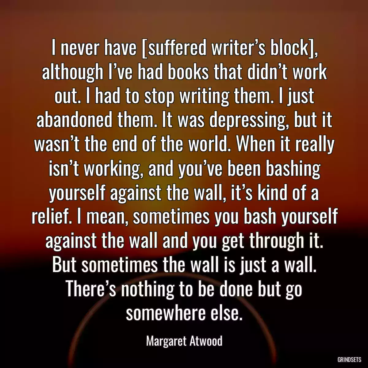 I never have [suffered writer’s block], although I’ve had books that didn’t work out. I had to stop writing them. I just abandoned them. It was depressing, but it wasn’t the end of the world. When it really isn’t working, and you’ve been bashing yourself against the wall, it’s kind of a relief. I mean, sometimes you bash yourself against the wall and you get through it. But sometimes the wall is just a wall. There’s nothing to be done but go somewhere else.