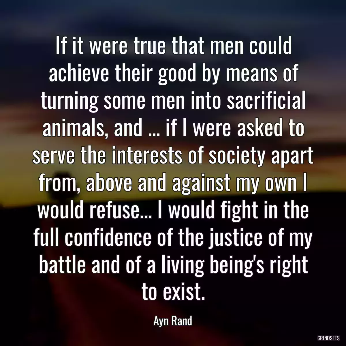 If it were true that men could achieve their good by means of turning some men into sacrificial animals, and ... if I were asked to serve the interests of society apart from, above and against my own I would refuse... I would fight in the full confidence of the justice of my battle and of a living being\'s right to exist.